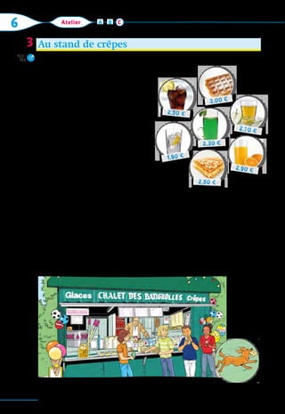 110
6 Atelier A B C
Au stand de crêpes
1.  Marie:  Salut tout le monde. On prend
quelque chose? J’ai soif.
	 Léo:  Oh oui! Moi, j’ai faim. Ça coûte 	
combien, une gaufre? Ah, trois euros.
	 Alex:  Moi, j’ai quatre euros et …
soixante-dix centimes. J’ai envie d’un
jus de pomme ou d’un jus d’orange.
2.  Le vendeur:  Bonjour! Alors, j’écoute!
	 Marie:  Bonjour, je voudrais un coca, 	
s’il vous plaît.
	 Léo:  Une gaufre et une eau minérale, 	
s’il vous plaît. Et toi, Mehdi, qu’est-ce
que tu prends?
	 Mehdi:  Je prends un diabolo menthe et
une crêpe!
	 Alex:  Et pour moi, un jus de pomme.
3.  Léo:  Ça fait combien?
	 Le vendeur:  Ça fait …, ça fait …
	 Mehdi:  Un diabolo menthe et une crêpe, ça fait 4,80 € pour moi. 	
Et pour Léo, c’est 4,90 €.
	 Mehdi:  Zut alors, ma crêpe! Regardez Malabar.
	 Léo:  Ah, il est cool, Malabar.
	 Le vendeur:  Alors, vous prenez encore une crêpe …?
Ça fait combien pour Alex? Et pour Marie?
3
2,50 €
2,90 €
2,70 €
1,90 €
2,50 €
3,00 €
2,30 €
153–
155
 