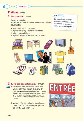 Pratique: tâches
6 Pratique
112
Ma chambre  Ecrire
Décris ta chambre.   
Ecris 6 à 8 phrases. Voilà des idées et des dessins 	
pour t’aider.
1.  Comment est ta chambre?
2.  Qu’est-ce qu’il y a dans ta chambre?
3.  Où sont tes affaires?
4.  Qu’est-ce que tu fais dans ta chambre?
Tu ne parles pas français?  Parler
A	 Vous êtes avec des amis à Paris. Vous
voulez aller à un match de rugby. Un
garçon ukrainien est debout au comptoir,
mais il ne parle pas français. Vous l’aidez
à se mettre d’accord avec la dame à la
caisse.
B	 Vos amis français lui posent quelques
questions. (D’où est-il ? Est-ce qu’il fait
du sport ? Quel sport ? …)
1
2
En France
En français « la chambre »
signifie la pièce où on dort.
Si on parle en général, on
utilise le mot « une pièce ».
 