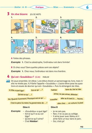 Grammaire
Bilan
Atelier A B 6
Pratique
113
Un rêve bizarre  Jeu de mots
1. 2. 3.
4. 5. 6.
A	 Faites des phrases.
Exemple:  1.  C’est la catastrophe, l’ordinateur est dans l’entrée!
B	 
Et chez vous? Dans quelles pièces sont ces objets?
Exemple:  1.  Chez nous, l’ordinateur est dans ma chambre.
Qui est «Scoubidou»?  (G 20)  Parler
On joue ensemble. Un élève / une élève choisit un personnage du livre, mais il /
elle ne révèle pas. Il /113elle l’appelle « Scoubidou ». L’autre élève pose les ques-
tions et essaie de deviner qui est « Scoubidou ». Puis ils échangent de rôles.
Elève A Elève B
Exemple:  –  «Scoubidou» a quel âge?
– 
Est-ce qu’il va au col-
lège?
–  Qu’est-ce qu’il aime?
–  C’est Malabar!
–  Je ne sais pas.
–  Non, il ne va pas au collège.
– 
Il aime jouer avec Malou et il
aime faire un tour dans le parc.
–  Oui, c’est ça!
3
4
Il / Elle a quel âge? habiter
aimer, ne pas aimer, détester
faire du / de la / des
travailler aller au lit tard / à … heures.
aller chez … en voiture / à pied
Est-ce qu’ …?
Qu’est-ce qu’ …?
Où / Quand / Comment / Pourquoi est-ce qu’…
C’est le père / la mère / la grand-mère de …?
 