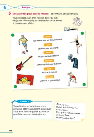 6 Pratique
114
Des activités pour tout le monde  En français et en ukrainien
Vous proposez à vos amis français d’aller au club 	
des jeunes. Vous expliquez ce qu’est le club de jeunes 	
st ce qu’on peut y faire.
5
Vous dites les phrases simples. Les
phrases à côté vous aideront à expliquer
à vos amis français quelles activités on
peut faire dans un club des jeunes.
strategie
Alors, il y a …
On fait du / de la / de l’ …
Ce sont des …
C’
est quelque chose comme …
C’
est pour faire …
Vous trouvez ça bien?
Samedi
Les danses pour les filles, le football
Lundi
Les films pour les enfants  
Mardi
La gymnastique artistique
Mercredi
Le football, le jeu de la guitare
Jeudi
La lutte, le théâtre
Vendredi
Le cirque, la gymnastique
 