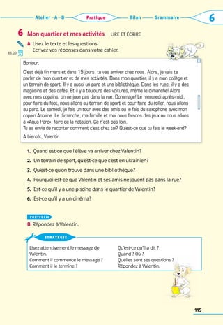 Grammaire
Bilan
Atelier A B 6
Pratique
115
Mon quartier et mes activités  Lire et écrire
A	 
Lisez le texte et les questions. 	
Ecrivez vos réponses dans votre cahier.
1. 
Quand est-ce que l’élève va arriver chez Valentin?
2. 
Un terrain de sport, qu’est-ce que c’est en ukrainien?
3. 
Qu’est-ce qu’on trouve dans une bibliothèque?
4. 
Pourquoi est-ce que Valentin et ses amis ne jouent pas dans la rue?
5. 
Est-ce qu’il y a une piscine dans le quartier de Valentin?
6. 
Est-ce qu’il y a un cinéma?
portfolio
B	 Répondez à Valentin.
6
Lisez attentivement le message de
Valentin.
Comment il commence le message ?
Comment il le termine ?
Qu’est-ce qu’il a dit ?
Quand ? Où ?
Quelles sont ses questions ?
Répondez à Valentin.
strategie
Bonjour,
C’est déjà fin mars et dans 15 jours, tu vas arriver chez nous. Alors, je vais te
parler de mon quartier et de mes activités. Dans mon quartier, il y a mon collège et
un terrain de sport. Il y a aussi un parc et une bibliothèque. Dans les rues, il y a des
magasins et des cafés. Et il y a toujours des voitures, même le dimanche! Alors
avec mes copains, on ne joue pas dans la rue. Dommage! Le mercredi après-midi,
pour faire du foot, nous allons au terrain de sport et pour faire du roller, nous allons
au parc. Le samedi, je fais un tour avec des amis ou je fais du saxophone avec mon
copain Antoine. Le dimanche, ma famille et moi nous faisons des jeux ou nous allons
à «Aqua-Parc», faire de la natation. Ce n’est pas loin.
Tu as envie de raconter comment c’est chez toi? Qu’est-ce que tu fais le week-end?
A bientôt, Valentin
83, 20
 