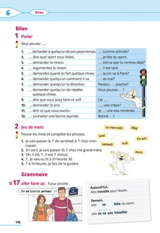 Bilan
116
6 Bilan
samedi
tard
Le mercredi
nuit
déjà
jours
Ce soir
Parler
Vous pouvez …:
Jeu de mots
Trouve les mots et complète les phrases.
1. 
Je vais passer la  ? de vendredi à  ? chez mon 	
copain.
2. 
En avril, je vais passer 10  ? chez ma grand-mère.
3.  Oh, il est  ?  . Il est  ? minuit.
4.	 ?  , je vais au lit à 21 heures 30.
5.	 ? à 14 heures, je fais de la guitare.
Grammaire
aller faire qc:  Futur proche
1
2
G 17
Aujourd’hui,	 	
Alex travaille pour l’école.
Demain,		 	
elle	  va 	  faire du sport,
elle	ne  va 	pas	 travailler .
On va bientôt arriver!
1. … demander à quelqu’un de son passe-temps. … comme activité?
2. … dire quel sport vous faites. … je fais du sport.
3. … demander la raison. … est-ce que tu rentres déjà?
4. … argumentez la raison. … il est tard.
5. … demandez quand on fait quelque chose. … qu’on va à Paris?
6. … demander quelqu’un comment il va. … as mal?
7. … demander quelqu’un la direction. Pardon, … piscine?
8. … 
demander quelqu’un de répéter
quelque chose.
Vous pouvez …?
9. … dire que vous avez faim et soif. J’ai …
10. … demander le prix. …, une crêpe?
11. … dire ce que vous voulez. Je … une eau minérale, …
12. … souhaiter une bonne journée. Bonne …!
 