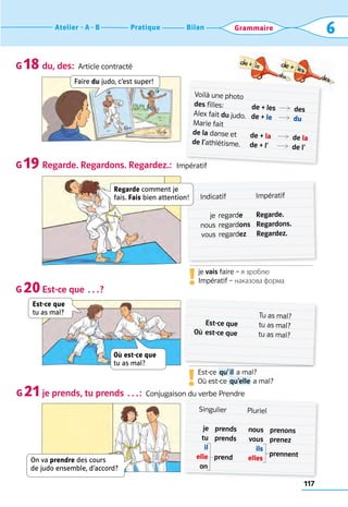117
Bilan
Pratique
Atelier A B 6
Grammaire
du, des:  Article contracté
Regarde. Regardons. Regardez.:  Impératif
Est-ce que …?
je prends, tu prends …:  Conjugaison du verbe Prendre
G 18
G 19
G 20
G 21
Voilà une photo
des filles: 	
Alex fait du judo.
Marie fait
de la danse et
de l’athlétisme.
de + les	R	 des
de + le	 R	 du
de + la	 R	 de la
de + l’	 R	 de l’
	 Indicatif
	 je	 regarde
	nous	 regardons
	 vous	 regardez
Impératif
Regarde.
Regardons.
Regardez.
	 Est-ce que
Où	est-ce que
Tu as mal?
tu as mal?
tu as mal?
	
Singulier
	 je	 prends
	 tu	 prends
	 il
	 elle	 prend
	 on	
Pluriel
	nous	 prenons
	vous	 prenez
	 ils
	elles	
prennent
Faire du judo, c’est super!
Est-ce que  
tu as mal?
Regarde comment je
fais. Fais bien attention!
On va prendre des cours  
de judo ensemble, d’accord?
Où est-ce que  
tu as mal?
je vais faire – я зроблю	
Impératif – наказова форма
!
Est-ce  qu’ il a mal?	
Où est-ce  qu’elle a mal?
!
 