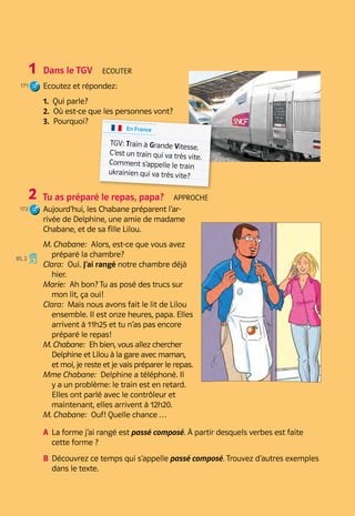 Atelier A
119
Grammaire
Bilan
Pratique
Atelier A B 7
Dans le TGV  Ecouter
Ecoutez et répondez:
1.  Qui parle?
2.  Où est-ce que les personnes vont?
3.  Pourquoi?
Tu as préparé le repas, papa?  Approche
Aujourd’hui, les Chabane préparent l’ar-
rivée de Delphine, une amie de madame
Chabane, et de sa fille Lilou.
M. Chabane:  Alors, est-ce que vous avez
préparé la chambre?
Clara:  Oui. J’ai rangé notre chambre déjà
hier.
Marie:  Ah bon? Tu as posé des trucs sur
mon lit, ça oui!
Clara:  Mais nous avons fait le lit de Lilou
ensemble. Il est onze heures, papa. Elles
arrivent à 11h25 et tu n’as pas encore
préparé le repas!
M. Chabane:  Eh bien, vous allez chercher
Delphine et Lilou à la gare avec maman,
et moi, je reste et je vais préparer le repas.
Mme Chabane:  Delphine a téléphoné. Il
y a un problème: le train est en retard.
Elles ont parlé avec le contrôleur et
maintenant, elles arrivent à 12h20.
M. Chabane:  Ouf! Quelle chance …
A	 
La forme j’ai rangé est passé composé. À partir desquels verbes est faite
cette forme ?
B	 
Découvrez ce temps qui s’appelle passé composé. Trouvez d’autres exemples
dans le texte.
1
171
2
172
En France
TGV: Train à Grande Vitesse.
C’est un train qui va très vite.
Comment s’appelle le train
ukrainien qui va très vite?
85, 2
 