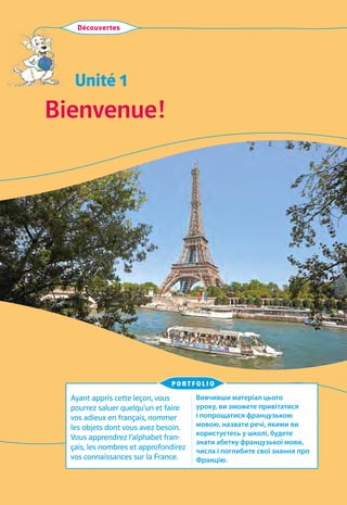 Unité 1
Bienvenue!
Découvertes
Ayant appris cette leçon, vous
pourrez saluer quelqu’un et faire
vos adieux en français, nommer
les objets dont vous avez besoin.
Vous apprendrez l’alphabet fran-
çais, les nombres et approfondirez
vos connaissances sur la France.
Вивчивши матеріал цього
уроку, ви зможете привітатися
і попрощатися французькою
мовою, назвати речі, якими ви
користуєтесь у школі, будете
знати абетку французької мови,
числа і поглибите свої знання про
Францію.
portfolio
 