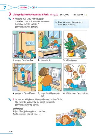 7 Atelier
120
A B
Lilou prépare ses vacances à Paris.  (G 17, 22)  En forme R En plus 147, 14
A	 
Aujourd’hui, Lilou va beaucoup 	
travailler pour préparer ses vacances. 	
Qu’est-ce qu’elle va faire? 	
Ecrivez dans vos cahiers.
1.  ranger / la chambre 2. 
faire / le lit 3. 
aider / papa
4.  préparer / les affaires    5. 
regarder / l’heure du
TGV
6. 
téléphoner / les copines
B	 
Le soir au téléphone, Lilou parle à sa copine Cécile. 	
Elle raconte sa journée au passé composé. 	
Ecrivez dans votre cahier.
Exemple:
Aujourd’hui, j’ai rangé ma chambre. 	
Après, maman et moi, nous …
3
1. Lilou va ranger sa chambre.
2. Lilou et sa maman ...
 