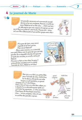 121
Grammaire
Bilan
Pratique
Atelier A B 7
Le journal de Marie
4
173–
175

	










Hier soir, on a fait une petite fête
pour l’arrivée de Lilou. Voilà Lilou.
Sur le dessin, elle porte une robe
longue, un joli pantalon, un grand
chapeau et un t-shirt blanc.
Clara, Lilou et moi, on a fait des crêpes, on
a dansé et on a discuté encore après mi-
nuit (c’
est les vacances…). Lilou aime bien
­
Moustique. Et Moustique aime bien
Lilou … et son chapeau. Lilou et moi,
on va être des grandes copines.
grand
chapeau
Voilà Lilou
joli
pantalon
t-shirt
blanc
jolie robe
longue
8 juiL
l
e
t
vendredi

	





Les grandes vacances ont commencé samedi
dernier et je suis contente. Maman a invité son
amie Delphine et sa fille Lilou … C’
est une bon-
ne idée parce que mes copains et copines ne sont
pas à Paris en juillet et c’
est triste. Maman dit:  «Lilou
est une fille intéressante et ça va être ­
sympa avec elle.»
30 jui
n
JEUDI

	









A la gare de Lyon, nous avons
regardé où le train arrive.
Mais où est Gabriel?
Alors, avec maman, on a cherché
mon petit frère, mais la gare de Lyon est très
grande. On a regardé à droite et à gauche
et après dix minutes, on a enfin retrouvé
Gabriel.
Monsieur a fait un tour dans la gare, il
a écouté des chanteurs et il a oublié
l’arrivée du train, Delphine et Lilou!
7 juil
L
e
t
JEUDI
 