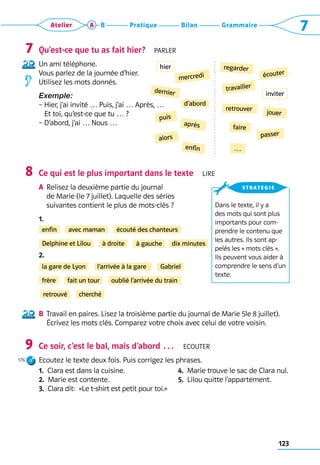 123
Grammaire
Bilan
Pratique
Atelier A B 7
Qu’est-ce que tu as fait hier?  Parler
Un ami téléphone. 	
Vous parlez de la journée d’hier. 	
Utilisez les mots donnés.
Exemple:
– 
Hier, j’ai invité … Puis, j’ai … Après, …	
Et toi, qu’est-ce que tu … ?
– D’abord, j’ai … Nous …
Ce qui est le plus important dans le texte  Lire
A	
Relisez la deuxième partie du journal 	
de Marie (le 7 juillet). Laquelle des séries 	
suivantes contient le plus de mots-clés ?
1. 
2. 
B	 
Travail en paires. Lisez la troisième partie du journal de Marie 5le 8 juillet). 	
Écrivez les mots clés. Comparez votre choix avec celui de votre voisin.
Ce soir, c’est le bal, mais d’abord …  Ecouter
Ecoutez le texte deux fois. Puis corrigez les phrases.
1.  Clara est dans la cuisine.
2.  Marie est contente.
3.  Clara dit:  «Le t-shirt est petit pour toi.»
4.  Marie trouve le sac de Clara nul.
5.  Lilou quitte l’appartement.
7
8
9
176
regarder
écouter
mercredi
travailler
dernier
retrouver
faire
d’abord
jouer
passer
…
puis
après
alors
enfin
enfin
à droite
avec maman
à gauche
écouté des chanteurs
dix minutes
Delphine et Lilou
la gare de Lyon
fait un tour
l’arrivée à la gare
oublié l’arrivée du train
Gabriel
retrouvé cherché
frère
Dans le texte, il y a
des mots qui sont plus
importants pour com-
prendre le contenu que
les autres. Ils sont ap-
pelés les « mots clés ».
Ils peuvent vous aider à
comprendre le sens d’un
texte.
strategie
hier
inviter
 