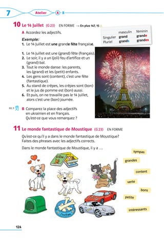 7 Atelier
124
A B
Le 14 Juillet  (G 23)  En forme R En plus 147, 15
a	 Accordez les adjectifs.
Exemple:  	
1.  Le 14 Juillet est une grande fête française.
1.  Le 14 Juillet est une (grand) fête (français).
2. 
Le soir, il y a un (joli) feu d’artifice et un 	
(grand) bal.
3. 
Tout le monde danse: les parents, 	
les (grand) et les (petit) enfants.
4. 
Les gens sont (content), c’est une fête 	
(fantastique).
5. 
Au stand de crêpes, les crêpes sont (bon) 	
et le jus de pomme est (bon) aussi.
6. 
Et puis, on ne travaille pas le 14 Juillet, 	
alors c’est une (bon) journée.
B	 Comparez la place des adjectifs 	
en ukrainien et en français. 	
Qu’est-ce que vous remarquez ?
Le monde fantastique de Moustique  (G 23)  En forme
Qu’est-ce qu’il y a dans le monde fantastique de Moustique? 	
Faites des phrases avec les adjectifs corrects.
Dans le monde fantastique de Moustique, il y a …
10
11
grandes
sympas
intéressants
bons
content
petite
verte
Singulier
Pluriel
masculin
grand
grands
féminin
grande
grandes
88, 9
 