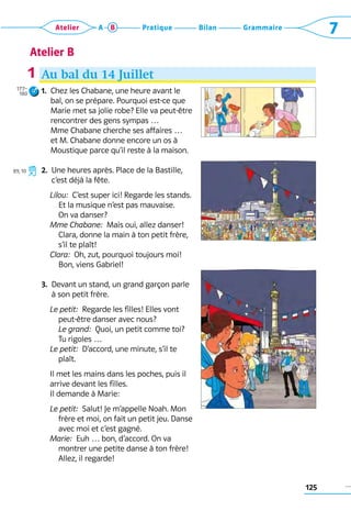125
Grammaire
Bilan
Pratique
Atelier A B 7
Atelier B
Au bal du 14 Juillet
1. 
Chez les Chabane, une heure avant le 	
bal, on se prépare. Pourquoi est-ce que
Marie met sa jolie robe? Elle va peut-être	
rencontrer des gens sympas … 	
Mme Chabane cherche ses affaires … 	
et M. Chabane donne encore un os à 	
Moustique parce qu’il reste à la maison.
2. 
Une heures après. Place de la Bastille,
c’est déjà la fête.
	 Lilou:  C’est super ici! Regarde les stands.
Et la musique n’est pas mauvaise. 	
On va danser?
	 Mme Chabane:  Mais oui, allez danser!
Clara, donne la main à ton petit frère,
s’il te plaît!
	 Clara:  Oh, zut, pourquoi toujours moi! 	
Bon, viens Gabriel!
3. 
Devant un stand, un grand garçon parle 	
à son petit frère.
	 Le petit:  Regarde les filles! Elles vont
­
peut-être danser avec nous? 	
Le grand:  Quoi, un petit comme toi? 	
Tu rigoles …
	 Le petit:  D’accord, une minute, s’il te
plaît.
	
	 Il met les mains dans les poches, puis il 	
	 arrive devant les filles.
	 Il demande à Marie:
	 Le petit:  Salut! Je m’appelle Noah. Mon
frère et moi, on fait un petit jeu. Danse
avec moi et c’est gagné.
	 Marie:  Euh … bon, d’accord. On va 	
montrer une petite danse à ton frère!
Allez, il regarde!
1
177–
180
R
89, 10
 