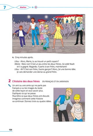 126
7 Atelier A B
4.  Cinq minutes après.
	 Lilou:  Alors, Marie, tu as trouvé un petit copain?
	 Marie:  Mais non! C’est un jeu entre les deux frères. J’ai aidé Noah 	
et il a gagné. Regarde, il parle à son frère, maintenant!
	 Lilou:  Ah? C’est son frère, l’autre garçon? Alors, j’ai une bonne idée. 	
Je vais demander une danse au grand frère.
L’histoire des deux frères  En français et en ukrainien

Un ami ou une amie qui ne parle pas 	
français a vu les images du texte 	
de cette leçon et veut savoir plus. 	
Expliquez ce qui se passe.
Peut-être ce que deux frères ont discuté. 	
Imaginez comment cette histoire 	
va continuer. Donnez trois ou quatre idées.
2
 