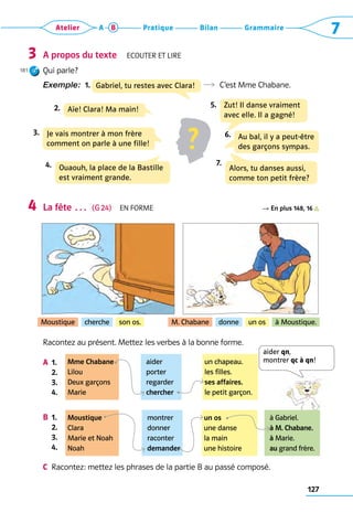 127
Grammaire
Bilan
Pratique
Atelier A B 7
A propos du texte  Ecouter et lire
Qui parle?
Exemple:  1.  	 R  C’est Mme Chabane.
La fête …  (G 24)  En forme R En plus 148, 16
Racontez au présent. Mettez les verbes à la bonne forme.
A	 1. 
	 2.
	 3.
	 4.
B	 1. 
	 2.
	 3.
	 4.
C	 Racontez: mettez les phrases de la partie B au passé composé.
3
181
4
Moustique cherche son os. M. Chabane donne un os à Moustique.
Mme Chabane
Lilou
Deux garçons
Marie
Moustique
Clara
Marie et Noah
Noah
aider
porter
regarder
chercher
montrer
donner
raconter
demander
un chapeau.
les filles.
ses affaires.
le petit garçon.
un os
une danse
la main
une histoire
à Gabriel.
à M. Chabane.
à Marie.
au grand frère.
?
Aïe! Clara! Ma main!
2.
Je vais montrer à mon frère  
comment on parle à une fille!
3.
Ouaouh, la place de la Bastille  
est vraiment grande.
4.
Zut! Il danse vraiment  
avec elle. Il a gagné!
5.
Au bal, il y a peut-être 
des garçons sympas.
6.
Alors, tu danses aussi,
comme ton petit frère?
7.
Gabriel, tu restes avec Clara!
aider qn,  
montrer qc à qn!
 