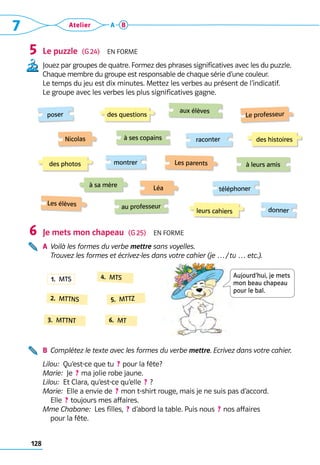 128
7 Atelier A B
Le puzzle  (G 24)  En forme
Jouez par groupes de quatre. Formez des phrases significatives avec les du puzzle.
Chaque membre du groupe est responsable de chaque série d’une couleur. 	
Le temps du jeu est dix minutes. Mettez les verbes au présent de l’indicatif.
Le groupe avec les verbes les plus significatives gagne.
Je mets mon chapeau  (G 25)  En forme
A	 Voilà les formes du verbe mettre sans voyelles.
Trouvez les formes et écrivez-les dans votre cahier (je … / tu … etc.).
B	 Complétez le texte avec les formes du verbe mettre. Ecrivez dans votre cahier.
Lilou:  Qu’est-ce que tu  ? pour la fête?
Marie:  Je  ? ma jolie robe jaune.
Lilou:  Et Clara, qu’est-ce qu’elle  ? ?
Marie:  Elle a envie de  ? mon t-shirt rouge, mais je ne suis pas d’accord. 	
Elle  ? toujours mes affaires.
Mme Chabane:  Les filles,  ? d’abord la table. Puis nous  ? nos affaires 	
pour la fête.
5
6
poser
Les élèves
Nicolas
leurs cahiers
des photos
des questions
des histoires
téléphoner
donner
aux élèves
raconter
à leurs amis
au professeur
à ses copains
Léa
montrer
Le professeur
Les parents
à sa mère
2.  MTTNS
3.  MTTNT
4.  MTS
5.  MTTZ
6.  MT
1.  MTS
Aujourd’hui, je mets
mon beau chapeau
pour le bal.
 
