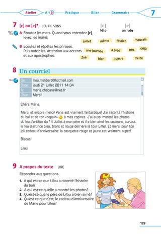 129
Grammaire
Bilan
Pratique
Atelier A B 7
[4] ou [e]?  Jeu de sons
A	 Ecoutez les mots. Quand vous entendez !4?, 	
levez les mains.
B	 Ecoutez et répétez les phrases. 	
Puis notez-les. Attention aux accents 	
et aux apostrophes.
Un courriel
7
182–
183
8
!e?
arrivée
!4?
fête
De: lilou.malibert@hotmail.com
Date: jeudi 21 juillet 2011 14:04
À: marie.chabane@net.fr
Objet: Merci!
Chère Marie,
Merci et encore merci! Paris est vraiment fantastique! J’ai raconté l’histoire
du bal et de ton «copain» à mes copines. J’ai aussi montré les photos
du feu d’artifice du 14 Juillet à mon père et il a bien aimé les couleurs, surtout
le feu d’artifice bleu, blanc et rouge derrière la tour Eiffel. Et merci pour ton
joli cadeau d’anniversaire: la casquette rouge et jaune est vraiment super!
Bisous!
Lilou
A propos du texte  Lire
Répondez aux questions.
1. 
A qui est-ce que Lilou a raconté l’histoire 	
du bal?
2.  A qui est-ce qu’elle a montré les photos?
3.  Qu’est-ce que le père de Lilou a bien aimé?
4. 
Qu’est-ce que c’est, le cadeau d’anniversaire 	
de Marie pour Lilou?
9
Zoé
une journée
même
juillet
hier mettre
à pied
février
treize
déjà
très
mauvais
184
 