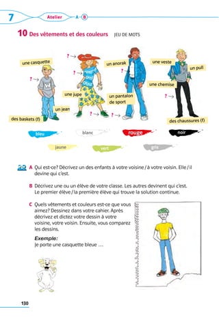 130
7 Atelier A B
Des vêtements et des couleurs  Jeu de mots
a	 Qui est-ce? Décrivez un des enfants à votre voisine / à votre voisin. Elle / il
devine qui c’est.
b	 Décrivez une ou un élève de votre classe. Les autres devinent qui c’est. 	
Le premier élève / la première élève qui trouve la solution continue.
c	 Quels vêtements et couleurs est-ce que vous
aimez? Dessinez dans votre ­
cahier. Après
décrivez et dictez votre dessin à votre 	
voisine, votre voisin. Ensuite, vous comparez 	
les dessins.
	Exemple:
	 Je porte une casquette bleue …
10
un jean
une casquette
des baskets (f)
 ?  
une jupe
 ?  
 ?  
 ?  
un pantalon
de sport
un anorak
 ?  
 ?  
des chaussures (f)
une chemise
une veste
un pull
 ?  
bleu rouge noir
vert gris
blanc
jaune
 