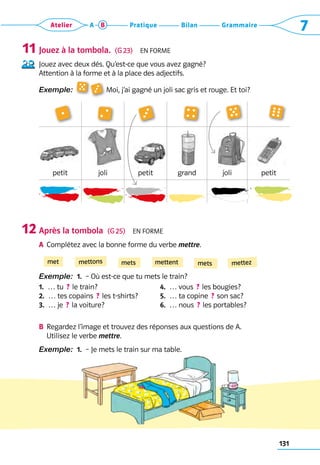131
Grammaire
Bilan
Pratique
Atelier A B 7
Jouez à la tombola.  (G 23)  En forme
Jouez avec deux dés. Qu’est-ce que vous avez gagné?
Attention à la forme et à la place des adjectifs.
Exemple:    Moi, j’ai gagné un joli sac gris et rouge. Et toi?
petit joli petit grand joli petit
Après la tombola  (G 25)  En forme
a	 Complétez avec la bonne forme du verbe mettre.
Exemple:  1.  – Où est-ce que tu mets le train?
1. 
… tu  ? le train?
2. 
… tes copains  ? les t-shirts?
3. 
… je  ? la voiture?
4.  … vous  ? les bougies?
5.  … ta copine  ? son sac?
6.  … nous  ? les portables?
B	 Regardez l’image et trouvez des réponses aux questions de A. 	
Utilisez le verbe mettre.
Exemple:  1.  – Je mets le train sur ma table.
11
12
met mettons mets mettent mets mettez
 