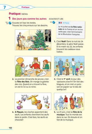Pratique: tâches
7 Pratique
132
Des jours pas comme les autres  Ecouter et LIRE
Ecoutez et lisez les textes. 	
Trouvez les cinq erreurs sur les dessins.
2. 
Le premier dimanche de janvier, c’est 	
la Fête des Rois. On mange la galette 	
des rois. Quand on a trouvé la fève, 	
on est le roi ou la reine.
3. 
C’est le 1er
avril, le jour des
«poissons d’avril»! On fait des
blagues, et on met un pois-
son en papier sur le dos de
quelqu’un!
4. 
A Pâques, les cloches apportent des
œufs. Les enfants cherchent les œufs
dans le jardin. C’est bon, les œufs en
chocolat!
5. 
Le 21 juin, c’est la Fête de la
musique. Tout le monde est
dans la rue. On écoute et on
fait de la musique.
1
En France
Le 14 Juillet est la Fête natio-
nale de la France et on ne tra-
vaille pas: c’est l’anniversaire
de la Révolution française.  
1. 
C’est Noël! Dans la nuit du 24
décembre, le père Noël passe.
Et le matin du 25, les enfants
trouvent les cadeaux sous
l’arbre.
186–
190
185
 