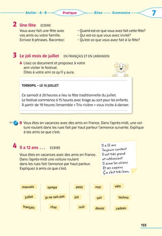 Grammaire
Bilan
Atelier A B 7
Pratique
133
Une fête  Ecrire
Vous avez fait une fête avec
vos amis ou votre famille.
Ecrivez 8 phrases. Racontez:
– Quand est-ce que vous avez fait cette fête?
– Qui est-ce que vous avez invité?
– Qu’est ce que vous avez fait à la fête?
Le joli mois de juillet  En français et en UKRAINIEN
a	 Lisez ce document et proposez à votre 	
ami visiter le festival. 	
Dites à votre ami ce qu’il y aura.
B	 Vous êtes en vacances avec des amis en France. Dans l’après-midi, une voi-
ture roulant dans les rues fait par haut parleur l’annonce suivante. Explique
à tes amis ce que c’est.
2
3
191
Il a 12 ans …  Ecrire
Vous êtes en vacances avec des amis en France. 	
Dans l’après-midi une voiture roulant 	
dans les rues fait l’annonce par haut parleur. 	
Expliquez à amis ce que c’est.
4 Il a 12 ans
Toujours content
Il est très grand
et intéressant
Il aime les chiens
Et ses copains
Ça c’
est très bien.
mauvais petit
soir
juillet joli
devoir
français
techno
sympa
cadeau
nuit
noir vélo
je ne sais pas
chat
Ternopil – le 15 juillet
Ce samedi à 20 heures a lieu la fête traditionnelle du juillet.
Le festival commence à 15 heures avec tirage au sort pour les enfants.
À partir de 19 heures l’ensemble « Trio rivière » vous invite à danser.
 