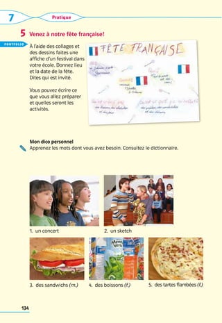 7 Pratique
134
Mon dico personnel
Apprenez les mots dont vous avez besoin. Consultez le dictionnaire.
4.  des boissons (f.)
3.  des sandwichs (m.) 5.  des tartes flambées (f.)
2.  un sketch
1.  un concert
Venez à notre fête française!
5
À l’aide des collages et
des dessins faites une
affiche d’un festival dans
votre école. Donnez lieu
et la date de la fête.
Dites qui est invité.
Vous pouvez écrire ce
que vous allez préparer
et quelles seront les
activités.
portfolio
 