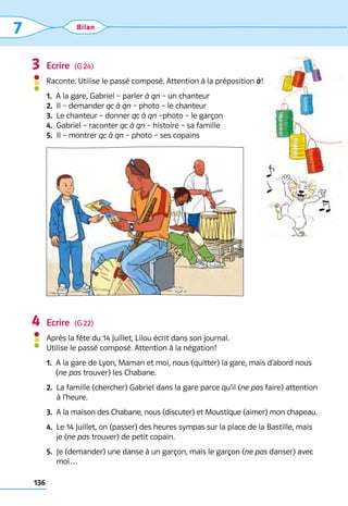 136
7 Bilan
Ecrire  (G 24)
Raconte. Utilise le passé composé. Attention à la préposition à!
1.  A la gare, Gabriel – parler à qn – un chanteur
2. 
Il – demander qc à qn – photo – le chanteur
3.  Le chanteur – donner qc à qn –photo – le garçon
4.  Gabriel – raconter qc à qn – histoire – sa famille
5.  Il – montrer qc à qn – photo – ses copains
Ecrire  (G 22)
Après la fête du 14 Juillet, Lilou écrit dans son journal. 	
Utilise le passé composé. Attention à la négation!
1. 
A la gare de Lyon, Maman et moi, nous (quitter) la gare, mais d’abord nous 	
(ne pas trouver) les Chabane.
2. 
La famille (chercher) Gabriel dans la gare parce qu’il (ne pas faire) attention
à l’heure.
3. 
A la maison des Chabane, nous (discuter) et Moustique (aimer) mon chapeau.
4. 
Le 14 Juillet, on (passer) des heures sympas sur la place de la Bastille, mais
je (ne pas trouver) de petit copain.
5. 
Je (demander) une danse à un garçon, mais le garçon (ne pas danser) avec
moi…
3
4
 
