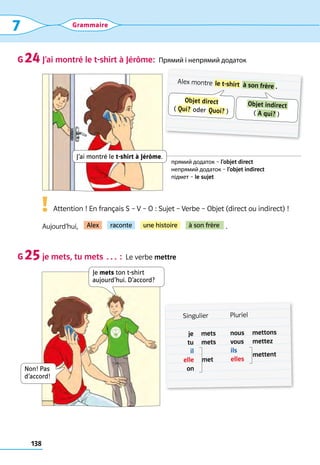 138
7 Grammaire
J’ai montré le t-shirt à Jérôme:  Прямий і непрямий додаток
      Attention ! En français S – V – O : Sujet – Verbe – Objet (direct ou indirect) !
Aujourd’hui,                                                                                     .
je mets, tu mets … :  Le verbe mettre
G 24
G 25
Alex montre  le t-shirt  à son frère  .
Objet direct
(  Qui?  oder  Quoi?  )
 Objet indirect 
(  A qui?  )
прямий додаток – l’objet direct
непрямий додаток – l’objet indirect
підмет – le sujet
	 Singulier Pluriel
je
tu
il
elle
on
mets
mets
met
nous
vous
ils
elles
mettons
mettez
mettent
Alex raconte une histoire à son frère
Je mets ton t-shirt
aujourd’hui. D’accord?
Non! Pas
d’accord!
J’ai montré le t-shirt à Jérôme.
!
 