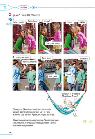 1 Atelier
14
A B
Ça va?  Écouter et parler
1.
2.
2
Salut, Anne!
Salut!
Salut, Sarah! A plus!
Ça va?
Salut, Gaspard!
Bonjour, Thomas!
Ça va bien?
Oui, ça va.
Oui, ça va, merci!
Salut!
Au revoir!
Bonjour! Je m’appelle 
Moustique. A plus!
Dialoguez. Choisissez un / une partenaire. 	
Saluez, demandez comment va-t-il / elle 	
et faites vos adieux. Après, changez de rôles.	
	
Оберіть партнера / партнерку. Привітайтеся,
запитайте як справи, попрощайтеся. Потім
поміняйтеся ролями.
4
3, 3a
 