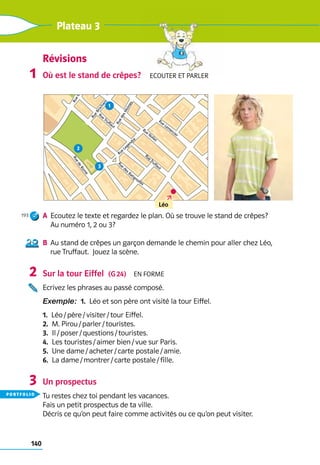 140
Plateau 3
Où est le stand de crêpes?  Ecouter et parler
a	 Ecoutez le texte et regardez le plan. Où se trouve le stand de crêpes? 	
Au numéro 1, 2 ou 3?
b	 Au stand de crêpes un garçon demande le chemin pour aller chez Léo, 	
rue Truffaut.  Jouez la scène.
Sur la tour Eiffel  (G 24)  En forme
Ecrivez les phrases au passé composé.
Exemple:  1.  Léo et son père ont visité la tour Eiffel.
1.  Léo / père / visiter / tour Eiffel.
2.  M. Pirou / parler / touristes.
3.  Il / poser / questions / touristes.
4.  Les touristes / aimer bien / vue sur Paris.
5.  Une dame / acheter / carte postale / amie.
6.  La dame / montrer / carte postale / fille.
Un prospectus
Tu restes chez toi pendant les vacances.
Fais un petit prospectus de ta ville. 	
Décris ce qu’on peut faire comme activités ou ce qu’on peut visiter.
1
193
2
3
Révisions
hy
R
u
e
C
a
r
d
i
n
e
t
R
u
e
B
r
o
c
h
a
n
t
Rue Nollet
Rue
Legendre
Rue Guy Môquet
Rue
des Batignolles
Rue Lem
ercier
Rue Truffaut
R
u
e
d
e
R
o
m
e
Rue Truffaut
R
u
e
d
e
s
M
o
i
n
e
s
1
2
3
Léo
portfolio
 