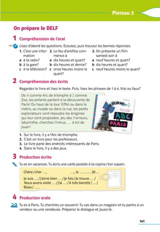 141
Plateau 3
Compréhension de l’oral
Lisez d’abord les questions. Ecoutez, puis trouvez les bonnes réponses.
1.	
C’est une infor-
mation
a	 à la radio?
b	 à la gare?
c	 à la télévision?
2.	
Le feu d’artifice com-
mence à
a	 
dix heures et quart?
b	 
dix heures et demie?
c	 
onze heures moins le
quart?
3.	
On présente un film 	
samedi soir à
a	 
neuf heures et quart?
b	 
dix heures et quart?
c	 
neuf heures moins le quart?
Compréhension des écrits
Regardez le livre et lisez le texte. Puis, lisez les phrases de 1 à 4. Vrai ou faux?  
1.  Sur le livre, il y a l’Arc de triomphe.
2.  C’est un livre pour les professeurs.
3. 
Le livre parle des endroits intéressants de Paris.
4.  Dans le livre, il y a des jeux.
Production écrite
Tu es en vacances. Tu écris une carte postale à ta copine / ton copain. 	
Production orale
Tu es à Paris. Tu cherches un souvenir. Tu vas dans un magasin et tu parles à un
vendeur ou une vendeuse. Préparez le dialogue et jouez-le.
1
194
2
3
4
On prépare le DELF
Chère / cher …, 	 …, le ……… 20…
Je suis … / J’aime bien … / Je fais / Je trouve … /	
 Nous avons visité … / J’ai … / A très bientôt / … / 	
Bises / … .
De A comme Arc de triomphe à Z comme
Zoo, les enfants partent à la découverte de
Paris! Du haut de la tour Eiffel ou dans le
métro, au musée ou dans la rue, les petits
explorateurs vont résoudre les énigmes
qui leur sont proposées. Jeu des 7 erreurs,
labyrinthe, cherchez l’intrus, … à toi de
jouer!
 