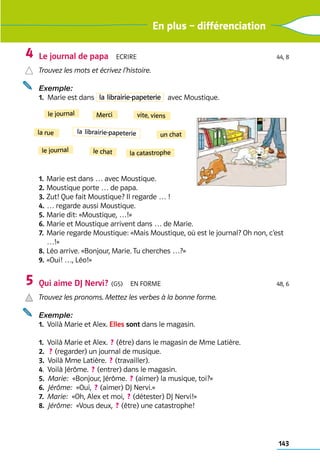 143
En plus – différenciation
Le journal de papa  Ecrire 44, 8
Trouvez les mots et écrivez l’histoire.
Exemple: 
1. 
Marie est dans la librairie-papeterie   avec Moustique.
1. 	Marie est dans … avec Moustique.
2. 	Moustique porte … de papa.
3. 	Zut! Que fait Moustique? Il regarde … !
4. 	… regarde aussi Moustique.
5. 	Marie dit: «Moustique, …!»
6. 	
Marie et Moustique arrivent dans … de Marie.
7. 	
Marie regarde Moustique: «Mais Moustique, où est le journal? Oh non, c’est
…!»
8. 	Léo arrive. «Bonjour, Marie. Tu cherches …?»
9. 	«Oui! …, Léo!»
Qui aime DJ Nervi?  (G5)  En forme 48, 6
Trouvez les pronoms. Mettez les verbes à la bonne forme.
Exemple:
1.  Voilà Marie et Alex. Elles sont dans le magasin.
1. 
Voilà Marie et Alex.  ? (être) dans le ­
magasin de Mme Latière.
2. 
 ? (regarder) un journal de musique.
3.  Voilà Mme Latière.  ? (travailler).
4. 
Voilà Jérôme.  ? (entrer) dans le ­
magasin.
5.  Marie:  «Bonjour, Jérôme.  ? (aimer) la musique, toi?»
6.  Jérôme:  «Oui,  ? (aimer) DJ Nervi.»
7. 
Marie:  «Oh, Alex et moi,  ? (détester) DJ Nervi!»
8.  Jérôme:  «Vous deux,  ? (être) une catastrophe!
4
5
le journal
le chat
la rue
le journal
un chat
vite, viens
Merci
la librairie-papeterie
la catastrophe
 