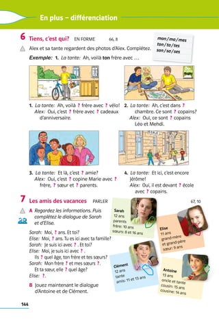 144
En plus – différenciation
Tiens, c’est qui?  En forme    66, 8
Alex et sa tante regardent des photos d’Alex. Complétez.
Exemple:  1.  La tante:  Ah, voilà ton frère avec …
1.  La tante:  Ah, voilà  ? frère avec  ? vélo!
Alex:  Oui, c’est  ? frère avec  ? cadeaux
d’anniversaire.
2.  La tante:  Ah, c’est dans  ? 
chambre. Ce sont  ? copains?
Alex:  Oui, ce sont  ? copains 	
Léo et Mehdi.
3.  La tante:  Et là, c’est  ? amie?
Alex:  Oui, c’est  ? copine Marie avec  ? 	
frère,  ? sœur et  ? parents.
4.  La tante:  Et ici, c’est encore
Jérôme!
Alex:  Oui, il est devant  ? école
avec  ? copains.
Les amis des vacances  Parler 67, 10
a	
Regardez les informations. Puis
complétez le dialogue de Sarah
et d’Elise.
Sarah:  Moi,  ? ans. Et toi?
Elise:  Moi,  ? ans. Tu es ici avec ta famille?
Sarah:  Je suis ici avec  ? . Et toi?
Elise:  Moi, je suis ici avec  ? .	
Ils  ? quel âge, ton frère et tes sœurs?
Sarah:  Mon frère  ? et mes sœurs  ? . 	
Et ta sœur, elle  ? quel âge?
Elise:   ? .
b 
Jouez maintenant le dialogue 	
d’Antoine et de Clément.
6
7
mon / ma / mes
ton / ta / tes
son / sa / ses
Antoine
13 ans
oncle et tante
cousin: 15 ans
cousine: 14 ans
Elise
11 ans
grand-mère 	
et ­
grand-père
sœur: 9 ans
Sarah
12 ans
parents
frère: 10 ans
sœurs: 8 et 16 ans
Clément
12 ans
tante
amis: 11 et 13 ans
 