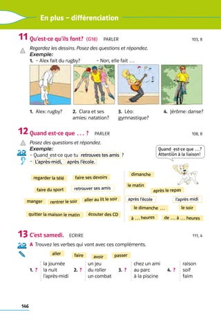 146
En plus – différenciation
Qu’est-ce qu’ils font?  (G18)  Parler 103, 8
Regardez les dessins. Posez des questions et répondez.
Exemple:
1.  – Alex fait du rugby?	 – Non, elle fait …
1.  Alex: rugby? 2.  Clara et ses 	
amies: natation?
3.  Léo: 	
gymnastique?
4.  Jérôme: danse?
Quand est-ce que … ?  Parler 108, 8
Posez des questions et répondez.
Exemple:
– Quand est-ce que tu retrouves tes amis  ?
– L’après-midi, après l’école.
C’est samedi.  Ecrire 111, 4
a	 
Trouvez les verbes qui vont avec ces compléments.
1.  ? 
la journée
la nuit
l’après-midi
2.  ? 
un jeu
du roller
un combat
3.  ?
chez un ami
au parc
à la piscine
4.  ?
raison
soif
faim
11
12
13
faire du sport retrouver ses amis
faire ses devoirs
manger
regarder la télé
rentrer le soir aller au lit le soir
quitter la maison le matin écouter des CD
dimanche
 le dimanche …
le matin
l’après midi
après l’école
le soir
après le repas
de … à … heures
à … heures
Quand  est-ce que …?
Attention à la liaison!
aller
avoir passer
faire
 