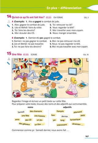 147
En plus – différenciation
Qu’est-ce qu’ils ont fait hier?  (G 22)  En forme 120, 3
a	Exemple: 1.  Alex a gagné le combat de judo.
1.  Alex: gagner le combat de judo.
2.  Léo et Mehdi: faire du roller.
3.  Toi: faire tes devoirs?
4.  Moi: écouter des CD.
5.  Toi: retrouver ta clé?
6.  Vous: regarder la télé?
7.  Moi: travailler avec mon copain.
8.  Nous: manger ensemble.
b	Exemple: 1.  Damien n’a pas gagné le combat.
1. Damien: ne pas gagner le combat.
2. Léo et Mehdi: ne pas travailler.
3. Toi: ne pas faire tes devoirs?
4. Moi: ne pas retrouver ma clé.
5. Nous: ne pas regarder la télé.
6. Moi: ne pas travailler avec mon copain.
Une fête  (G 23)  Ecrire 124, 10
Regardez l’image et écrivez un petit texte sur cette fête.
Pour préparer votre texte, trouvez des noms et des adjectifs qui vont ensemble.
noms adjectifs
une fête
des CD un jeu
des chansons
des gâteaux
Samedi
une histoire
un film …
amis
français
allemand
dernier
bon
long
joli
intéressant
fantastique
ukrainien …
petit
Commencez comme ça:  Samedi dernier, nous avons fait …
14
15
 