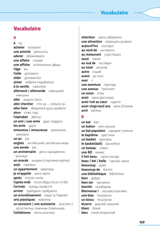 149
Vocabulaire
Vocabulaire
A
à в,у
acheter купувати
une activité діяльність
adorer обожнювати
une affaire справа
une affiche  оголошення, афіша
l’âge вік
l’aide допомога
aider допомагати
aimer  любити, подобатися
à la vanille  з ваніллю
allemand / allemande німецький,
німецька
aller  ходити, їхати
aller chercher  піти за…, поїхати за…
aller faire  збиратися щось зробити
alors  отже, тоді
l’alphabet абетка
un ami / une amie  друг, подруга
les amis друзі
amoureux / amoureuse закоханий,
закохана
un an рік
anglais  англійський, англійська мова
une année рік
un anniversaire  день народження,
річниця
un anorak  анорак (спортивна куртка)
août серпень
un appartement квартира
je m’appelle  мене звати
après  опісля, потім
l’après-midi  після обіду (після 12-00)
l’arrivée  приїзд, прибуття
arriver  приїздити, прибувати
un arrondissement  округ (у Парижі)
arts plastiques живопис
un assistant / une assistante  асистент /
ассистентка, помічник /помічниця
l’athlétisme  легка атлетика
attention  увага, обережно
une attraction  атракціон, розвага
aujourd’hui сьогодні
au nord de  на півночі
au restaurant  у ресторані
aussi також
au sud de  на півдні
au total загалом
autre інший
avant  до того
avec з
une aventure пригода
une avenue проспект
un avion літак
avoir  мати (дієслово)
avoir mal au cœur нудити
avoir vingt-neuf ans  мати 29 років
avril квітень
B
un bal бал
un ballon  м’яч, кулька
un bal populaire  народне гуляння
le baptême хрестини
un basket кросівка
le basket(ball) баскетбол
un bateau човен
une BD комікс
il fait beau  гарна погода
beau / bel / belle  гарний, гарна
beaucoup дуже
beaucoup de багато
une bibliothèque бібліотека
bien добре
bien sûr звичайно
bientôt незабаром
Bienvenue !  ласкаво просимо
une bise поцілунок
un bisou поцілунок
bizarre  дивний, смішний
blanc білий
bleu  синій, блакитний
 