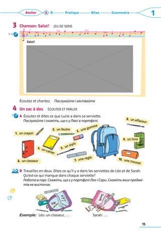 15
Grammaire
Bilan
Pratique
Atelier A B 1
Chanson: Salut!  Jeu de sons
Écoutez et chantez.  Послухайте і заспівайте
Un sac à dos  Écouter et parler
A	 Écoutez et dites ce que Lucie a dans sa serviette.	
Послухайте і скажіть, що є у Люсі в портфелі.
B	 Travaillez en deux. Dites ce qu’il y a dans les serviettes de Léo et de Sarah.
Qu’est-ce qui manque dans chaque serviette?	
Робота в парі. Скажіть, що є у портфелі Лео і Сари. Скажіть яких предме-
тів не вистачає.
Exemple:  Léo: un classeur, …	 Sarah: …
3
4
Salut!
3.  une gomme
2.  un feutre
4.  un cahier
1.  un crayon
9.  un livre
5.  un stylo
10.  une trousse
7.  une règle
6.  un classeur
8.  un effaceur
5–6
7
 