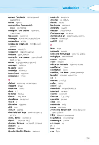151
Vocabulaire
content / contente задоволений,
задоволена
contre проти
un contrôleur / une contrô-
leuse контролер
un copain / une copine приятель,
приятелька
les copains приятелі
une copie  копія, письмова робота
une couleur колір
un coup de téléphone телефонний
дзвінок
une cour подвір’я
un courriel кореспонденція
un cours  урок, лекція
un cousin / une cousine двоюрідний
брат, сестра
coûter  вартувати (коштувати)
un crayon олівець
la crème крем
une crêpe млинець
un croissant круасан
une cuisine кухня
D
d’abord  спочатку, насамперед
d’accord згода
une dame жінка
dans  в, у
la danse танець
danser танцювати
dans la rue  на вулиці
de / d’ з
décembre грудень
déjà вже
demain завтра
demander qch à qn  запитати щось у
когось
demi / demie половина
depuis  з (якогось часу)
dernier / dernière  останній, остання
derrière за
désirer бажати
(je suis) désolé / désolée  на жаль
un dessin малюнок
détester  не любити
devant перед
les devoirs завдання
dimanche неділя
discuter сперечатися
C’est dommage  на жаль
donner qch à qn  давати щось комусь
à droite праворуч
un DVD ДВД
E
l’eau вода
une école школа
une école de musique  музична школа
écologique екологічний
écouter слухати
écrire писати
éducation musicale  музична освіта,
un effaceur гумка
un éléphant слон
un élève / une élève  учень, учениця
l’emploi  розклад, зайнятість
en в
en train  у поїзді
en bas внизу
encore ще
un endroit  місцевість місце
un enfant дитина
énorme великий
En route !  У дорогу!
ensemble разом
entre між
une entrée вхід
entrer заходити
avoir envie de faire qch  мати бажання
щось робити
E.P.S.  фізичне виховання
l’équitation  кінний спорт
un escargot равлик
est-ce-que чи
et і
l’été літо
être бути
 