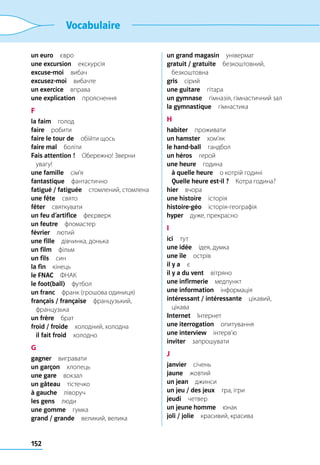 152
Vocabulaire
un euro євро
une excursion екскурсія
excuse-moi вибач
excusez-moi вибачте
un exercice вправа
une explication прояснення
F
la faim голод
faire робити
faire le tour de  обійти щось
faire mal боліти
Fais attention !  Обережно! Зверни
увагу!
une famille сім’я
fantastique фантастично
fatigué / fatiguée  стомлений, стомлена
une fête свято
fêter святкувати
un feu d’artifice феєрверк
un feutre фломастер
février лютий
une fille  дівчинка, донька
un film фільм
un fils син
la fin кінець
le FNAC ФНАК
le foot(ball) футбол
un franc  франк (грошова одиниця)
français / française французький,
французька
un frère брат
froid / froide  холодний, холодна
	 il fait froid холодно
G
gagner вигравати
un garçon хлопець
une gare вокзал
un gâteau тістечко
à gauche ліворуч
les gens люди
une gomme гумка
grand / grande  великий, велика
un grand magasin універмаг
gratuit / gratuite безкоштовний,
безкоштовна
gris сірий
une guitare гітара
un gymnase  гімназія, гімнастичний зал
la gymnastique гімнастика
H
habiter проживати
un hamster хом’як
le hand-ball гандбол
un héros герой
une heure година
	 à quelle heure  о котрій годині
	 Quelle heure est-il ?  Котра година?
hier вчора
une histoire історія
histoire-géo історія-географія
hyper  дуже, прекрасно
I
ici тут
une idée  ідея, думка
une île острів
il y a є
il y a du vent вітряно
une infirmerie медпункт
une information інформація
intéressant / intéressante цікавий,
цікава
Internet Інтернет
une iterrogation опитування
une interview інтерв’ю
inviter запрошувати
J
janvier січень
jaune жовтий
un jean джинси
un jeu / des jeux  гра, ігри
jeudi четвер
un jeune homme юнак
joli / jolie  красивий, красива
 