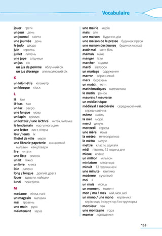 153
Vocabulaire
jouer грати
un jour день
un journal газета
une journée день
le judo дзюдо
juin червень
juillet липень
une jupe спідниця
un jus сік
	 un jus de pomme  яблучний сік
	 un jus d’orange  апельсиновий сік
K
un kilomètre кілометр
un kiosque кіоск
L
là там
là-bas там
un lac озеро
une langue мова
un lapin кролик
un lecteur / une lectrice  читач, читачка
le lendemain  наступного дня
une lettre  лист, літера
leur / leurs їх
l’hôtel de ville мерія
une librarie-papeterie книжковий
магазин канцтовари
lire читати
une liste список
un lit ліжко
un livre книга
loin далеко
long / longue  довгий, довга
louer  здавати, наймати
lundi понеділок
M
madame  жінка, пані
un magasin магазин
mai травень
une main рука
maintenant зараз
une mairie мерія
mais але
une maison  будинок, дім
une maison de la presse  будинок преси
une maison des jeunes  будинок молоді
avoir mal  мати біль
maman мама
manger їсти
marcher ходити
mardi вівторок
un mariage одруження
marron коричневий
mars березень
un match матч
mathématiques математика
le matin ранок
mauvais / mauvaise 
un médiathèque 
médiéval / médiévale середньовічний,
середньовічна
même навіть
la mer море
merci дякую
mercredi середа
une mère мама
la météo метеопрогноз
le métro метро
mettre  класти, одягати
midi  південь, 12 година дня
mieux краще
un million мільйон
miniature мініатюра
minuit  12 година ночі
une minute хвилина
moderne сучасний
moi я
un mois місяць
un moment момент
mon / ma / mes  мій, моя, мої
un mono / une mono  керівник /
керівниця, інструктор / інструкторка
monsieur пан
une montagne гора
monter підніматися
 