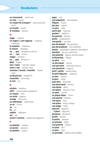 154
Vocabulaire
un monument пам’ятник
un mot слово
un moyen de transport транспортний
засіб
un musée музей
la musique музика
N
nager плавати
un nageur / une nageuse плавець,
плавчиха
la natation плавання
la nature природа
ne … pas  заперечна частка
ne … rien нічого
neiger сніжити
ne… plus  більше ні
Noël Різдво
noir / noire  чорний, чорна
notre / nos  наший, наша
nouveau / nouvel / nouvelle новий,
нова
Le Nouvel An  Новий Рік
novembre листопад
la nuit ніч
O
octobre жовтень
offrir  пропонувати, дарувати
un oiseau птах
un oncle дядько
orange апельсин
un ordinateur комп’ютер
un os кістка
ou чи
où де
oublier забувати
oui так
ouvert / ouverte  відкритий, відкрита
P
un palmier пальма
un panier корзина
un patalon штани
papa тато
une papeterie канцтовари
Pâques Пасха
par jour  в день
un parc парк
parce que  тому що
pardon ! вибачте
les parents батьки
parler розмовляти
une partie частина
pas de dessert  без десерту
pas de problème  без проблем
passer  проводити, здавати, проходити
pendant  під час, протягом
une péniche  баржа, легкий човен
la Pentecôte Трійця
un père тато
un perroquet папуга
une perruche  маленька папуга
une personne людина
petit / petite  малий, мала
le petit déjeuner сніданок
un peu трішки
la peur страх
peut-être можливо
une pharmacie аптека
une photo фото
une pièce  кімната, п’єса
un pied ступня
un pique-nique пікнік
une piscine басейн
une pizza піца
une place  місце, площа
une plage пляж
pleuvoir дощити
	 il pleut  йде дощ
plusieurs декілька
plutôt більше
la poche кишеня
un poisson риба
une pomme яблуко
un pont міст
un port порт
un portable  мобільний телефон
 