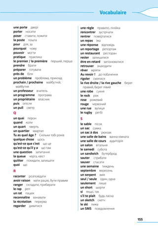 155
Vocabulaire
une porte двері
porter носити
poser  ставити, ложити
la poste пошта
pour  для, за
pourquoi чому
pouvoir могти
pratique практика
le premier / la première  перший, перша
prendre брати
préparer готувати
près de біля
un problème  проблема, приклад
prochain / prochaine майбутній,
майбутня
un professeur вчитель
un programme програма
un propriétaire власник
puis опісля
un pull светр
Q
un quai перон
quand коли
un quart чверть
un quartier квартал
Tu as quel âge ?  Скільки тобі років
quelque chose щось
qu’est-ce que c’est  що це
qu’est-ce qu’il y a  що там
une question запитання
la queue  черга, хвіст
quitter  покидати, залишати
quoi що
R
raconter розповідати
avoir raison  мати рацію, бути правим
ranger  складати, прибирати
le rap реп
un rat пацюк
reconnaître взнавати
la récréation перерва
regarder дивитися
une règle  правило, лінійка
rencontrer зустрічати
rentrer повертатися
un repas їжа
une réponse відповідь
un reportage репортаж
un restaurant ресторан
rester залишатися
être en retard запізнюватися
retrouver знаходити
rêver мріяти
Au revoir !  до побачення
rigoler сміятися
la rive droite / la rive gauche берег
правий, берег лівий
une robe сукня
le rock рок
rose рожевий
rouge червоний
une rue вулиця
le rugby регбі
S
le sable пісок
un sac сумка
un sac à dos рюкзак
une salle de bains  ванна кімната
une salle de cours аудиторія
un salon вітальня
le samedi субота
un sandwich бутерброд
sauter  стрибати
sauver спасати
une semaine тиждень
septembre вересень
un serpent змія
seul / seule  один, одна
seulement лише
un short шорти
si  якщо, так
s’il te plaît  будь ласка
un sketch скетч
le ski лижа
un SMS повідомлення
 