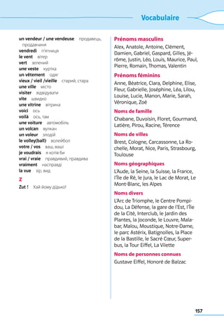 157
Vocabulaire
un vendeur / une vendeuse продавець,
продавчиня
vendredi п’ятниця
le vent вітер
vert зелений
une veste куртка
un vêtement одяг
vieux / vieil /vieille  старий, стара
une ville місто
visiter відвідувати
vite швидко
une vitrine вітрина
voici ось
voilà  ось, там
une voiture автомобіль
un volcan вулкан
un voleur злодій
le volley(ball) волейбол
votre / vos  ваш, ваші
je voudrais  я хотів би
vrai / vraie  правдивий, правдива
vraiment насправді
la vue  зір, вид
Z
Zut !  Хай йому дідько!
Prénoms masculins
Alex, Anatole, Antoine, Clément,
Damien, Gabriel, Gaspard, Gilles, Jé-
rôme, Justin, Léo, Louis, Maurice, Paul,
Pierre, Romain, Thomas, Valentin
Prénoms féminins
Anne, Béatrice, Clara, Delphine, Elise,
Fleur, Gabrielle, Joséphine, Léa, Lilou,
Louise, Lucie, Manon, Marie, Sarah,
Véronique, Zoé
Noms de famille
Chabane, Duvoisin, Floret, Gourmand,
Latière, Pirou, Racine, Térence
Noms de villes
Brest, Cologne, Carcassonne, La Ro-
chelle, Morat, Nice, Paris, Strasbourg,
Toulouse
Noms géographiques
L’Aude, la Seine, la Suisse, la France,
l’Île de Ré, le Jura, le Lac de Morat, Le
Mont-Blanc, les Alpes
Noms divers
L’Arc de Triomphe, le Centre Pompi-
dou, La Défense, la gare de l’Est, l’Île
de la Cité, Interclub, le Jardin des
Plantes, la Joconde, le Louvre, Mala-
bar, Malou, Moustique, Notre-Dame,
le parc Astérix, Batignolles, la Place
de la Bastille, le Sacré Cœur, Super-
bus, la Tour Eiffel, La Vilette
Noms de personnes connues
Gustave Eiffel, Honoré de Balzac
 
