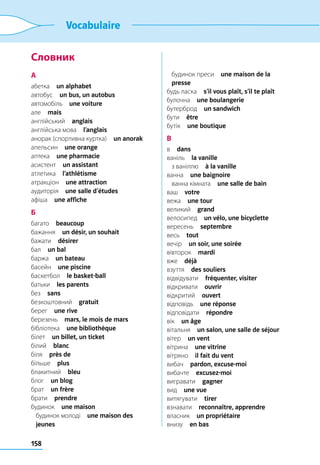 158
Vocabulaire
Словник
А
абетка  un alphabet
автобус  un bus, un autobus
автомобіль  une voiture
але  mais
англійський  anglais
англійська мова  l’anglais
анорак (спортивна куртка)  un anorak
апельсин  une orange
аптека  une pharmacie
асистент  un assistant
атлетика  l’athlétisme
атракціон  une attraction
аудиторія  une salle d’études
афіша  une affiche
Б
багато  beaucoup
бажання  un désir, un souhait
бажати  désirer
бал  un bal
баржа  un bateau
басейн  une piscine
баскетбол  le basket-ball
батьки  les parents
без  sans
безкоштовний  gratuit
берег  une rive
березень  mars, le mois de mars
бібліотека  une bibliothèque
білет  un billet, un ticket
білий  blanc
біля  près de
більше  plus
блакитний  bleu
блог  un blog
брат  un frère
брати  prendre
будинок  une maison
	 будинок молоді  une maison des
jeunes
	 будинок преси  une maison de la
presse
будь ласка  s’il vous plaît, s’il te plaît
булочна  une boulangerie
бутерброд  un sandwich
бути  être
бутік  une boutique
В
в  dans
ваніль  la vanille
	 з ваніллю  à la vanille
ванна  une baignoire
	 ванна кімната  une salle de bain
ваш  votre
вежа  une tour
великий  grand
велосипед  un vélo, une bicyclette
вересень  septembre
весь  tout
вечір  un soir, une soirée
вівторок  mardi
вже  déjà
взуття  des souliers
відвідувати  fréquenter, visiter
відкривати  ouvrir
відкритий  ouvert
відповідь  une réponse
відповідати  répondre
вік  un âge
вітальня  un salon, une salle de séjour
вітер  un vent
вітрина  une vitrine
вітряно  il fait du vent
вибач  pardon, excuse-moi
вибачте  excusez-moi
вигравати  gagner
вид  une vue
витягувати  tirer
взнавати  reconnaître, apprendre
власник  un propriétaire
внизу  en bas
 