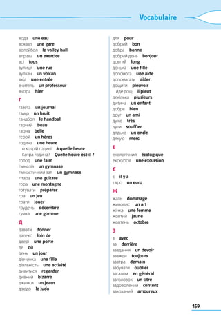 159
Vocabulaire
вода  une eau
вокзал  une gare
волейбол  le volley-ball
вправа  un exercice
всі  tous
вулиця  une rue
вулкан  un volcan
вхід  une entrée
вчитель  un professeur
вчора  hier
Г
газета  un journal
гамір  un bruit
гандбол  le handball
гарний  beau
гарна  belle
герой  un héros
година  une heure
	 о котрій годині  à quelle heure
	 Котра година?  Quelle heure est-il ?
голод  une faim
гімназія  un gymnase
гімнастичний зал  un gymnase
гітара  une guitare
гора  une montagne
готувати  préparer
гра  un jeu
грати  jouer
грудень  décembre
гумка  une gomme
Д
давати  donner
далеко  loin de
двері  une porte
де  où
день  un jour
дівчинка  une fille
діяльність  une activité
дивитися  regarder
дивний  bizarre
джинси  un jeans
дзюдо  le judo
для  pour
добрий  bon
добра  bonne
добрий день  bonjour
довгий  long
донька  une fille
допомога  une aide
допомагати  aider
дощити  pleuvoir
	 йде дощ  il pleut
декілька  plusieurs
дитина  un enfant
добре  bien
друг  un ami
дуже  très
дути  souffler
дядько  un oncle
дякую  merci
Е
екологічний  écologique
екскурсія  une excursion
Є
є  il y a
євро  un euro
Ж
жаль  dommage
живопис  un art
жінка  une femme
жовтий  jaune
жовтень  octobre
З
з  avec
за  derrière
завдання  un devoir
завжди  toujours
завтра  demain
забувати  oublier
загалом  en général
заголовок  un titre
задоволений  content
закоханий  amoureux
 