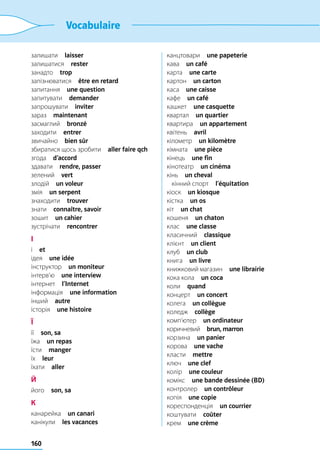 160
Vocabulaire
залишати  laisser
залишатися  rester
занадто  trop
запізнюватися  être en retard
запитання  une question
запитувати  demander
запрошувати  inviter
зараз  maintenant
засмаглий  bronzé
заходити  entrer
звичайно  bien sûr
збиратися щось зробити  aller faire qch
згода  d’accord
здавати  rendre, passer
зелений  vert
злодій  un voleur
змія  un serpent
знаходити  trouver
знати  connaître, savoir
зошит  un cahier
зустрічати  rencontrer
І
і  et
ідея  une idée
інструктор  un moniteur
інтерв’ю  une interview
інтернет  l’Internet
інформація  une information
інший  autre
історія  une histoire
Ї
її  son, sa
їжа  un repas
їсти  manger
їх  leur
їхати  aller
Й
його  son, sa
К
канарейка  un canari
канікули  les vacances
канцтовари  une papeterie
кава  un café
карта  une carte
картон  un carton
каса  une caisse
кафе  un café
кашкет  une casquette
квартал  un quartier
квартира  un appartement
квітень  avril
кілометр  un kilomètre
кімната  une pièce
кінець  une fin
кінотеатр  un cinéma
кінь  un cheval
	 кінний спорт  l’équitation
кіоск  un kiosque
кістка  un os
кіт  un chat
кошеня  un chaton
клас  une classe
класичний  classique
клієнт  un client
клуб  un club
книга  un livre
книжковий магазин  une librairie
кока кола  un coca
коли  quand
концерт  un concert
колега  un collègue
коледж  collège
комп’ютер  un ordinateur
коричневий  brun, marron
корзина  un panier
корова  une vache
класти  mettre
ключ  une clef
колір  une couleur
комікс  une bande dessinée (BD)
контролер  un contrôleur
копія  une copie
кореспонденція  un courrier
коштувати  coûter
крем  une crème
 