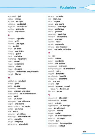 161
Vocabulaire
красивий  joli
краще  mieux
кролик  un lapin
кросівка  un basket
круасан  un croissant
куртка  une veste
кухня  une cuisine
Л
ліворуч  à gauche
ліжко  un lit
лінійка  une règle
літо  un été
літак  un avion
літера  une lettre
липень  juillet
лист  une lettre
листопад  novembre
лижа  un ski
лише  seulement
любити  aimer
люди  des gens
людина  un homme, une personne
лютий  février
М
майбутній  prochain
малий  petit
мало  un peu
малюнок  un dessin
мама  maman, une mère
математика  les mathématiques
мати  avoir
матч  un match
медпункт  une infirmerie
мерія  une mairie
метеопрогноз  un météo
метро  un métro
між  entre
мільйон  un million
мініатюра  une miniature
місто  une ville
місце  une place
місцевість  un endroit
місяць  un mois
мій  mon, ma
міст  un pont
миша  une souris
млинець  une crêpe
мова  une langue
могти  pouvoir
можливо  peut-être
момент  un moment
море  une mer
мріяти  rêver
музей  un musée
музика  une musique
м’яч  une balle, un ballon
Н
на  sur
навіть  même
намет  une tente
напій  une boisson
насправді  vraiment
наступного дня  le lendemain
наший  notre
неділя  dimanche
незабаром  bientôt
німецький  allemand
ніч  une nuit
нічого  rien
новий  nouveau, nouvel
	 Новий Рік  Nouvel An
Носити  porter
О
обережно  attention
обожнювати  adorer
один  seul, un
одруження  un mariage
одяг  un vêtement
одягати  mettre
озеро  un lac
округ  un arrondissement
олівець  un crayon
опісля  puis
опитування  interrogation
особливо  surtout
 