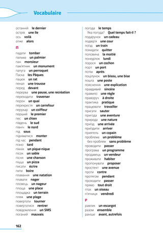 162
Vocabulaire
останній  le dernier
острів  une île
ось  voilà
отже  alors
П
падати  tomber
пальма  un palmier
пан  monsieur
пам’ятник  un monument
папуга  un perroquet
Паска  les Pâques
пацюк  un rat
пенал  une trousse
перед  devant
перерва  une pause, une recréation
переходити  traverser
перон  un quai
перехрестя  un carrefour
перукар  un coiffeur
перший  le premier
пес  un chien
південь  le sud
північ  le nord
під  sous
підніматися  monter
під час  pendant
пізно  tard
пікнік  un pique-nique
пісок  un sable
пісня  une chanson
піцца  un pizza
писати  écrire
пити  boire
плавання  une natation
плавати  nager
пловець  un nageur
площа  une place
площадка  un terrain
пляж  une plage
повертати  tourner
повертатися  rentrer
повідомлення  un SMS
поганий  mauvais
погода  le temps
	 Яка погода?  Quel temps fait-il ?
подарунок  un cadeau
подвір’я  une cour
поїзд  un train
покидати  quitter
половина  la moitié
понеділок  lundi
порося  un cochon
порт  un port
потім  après
поцілунок  un bisou, une bise
пошта  une poste
пояснення  une explication
правдивий  sincère
правило  une règle
праворуч  à droite
практика  pratique
працювати  travailler
пригати  sauter
пригода  une aventure
природа  une nature
приїзд  une arrivée
приїздити  arriver
приятель  un copain
проблема  un problème
	 без проблем  sans problème
проводити  passer
програма  un programme
продавець  un vendeur
проживати  habiter
пропонувати  proposer
проспект  une avenue
проти  contre
протягом  pendant
проходити  passer
прямо  tout droit
птах  un oiseau
п’ятниця  vendredi
Р
равлик  un escargot
разом  ensemble
раніше  avant, autrefois
 