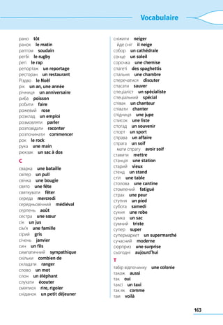 163
Vocabulaire
рано  tôt
ранок  le matin
раптом  soudain
регбі  le rugby
реп  le rap
репортаж  un reportage
ресторан  un restaurant
Різдво  le Noël
рік  un an, une année
річниця  un anniversaire
риба  poisson
робити  faire
рожевий  rose
розклад  un emploi
розмовляти  parler
розповідати  raconter
розпочинати  commencer
рок  le rock
рука  une main
рюкзак  un sac à dos
С
сварка  une bataille
світер  un pull
свічка  une bougie
свято  une fête
святкувати  fêter
середа  mercredi
середньовічний  médiéval
серпень  août
сестра  une sœur
сік  un jus
сім’я  une famille
сірий  gris
січень  janvier
син  un fils
симпатичний  sympathique
скільки  combien de
складати  ranger
слово  un mot
слон  un éléphant
слухати  écouter
сміятися  rire, rigoler
сніданок  un petit déjeuner
сніжити  neiger
	 йде сніг  il neige
собор  un cathédrale
сонце  un soleil
сорочка  une chemise
спагеті  des spaghettis
спальня  une chambre
сперечатися  discuter
спасати  sauver
спеціаліст  un spécialiste
спеціальний  spécial
співак  un chanteur
співати  chanter
спідниця  une jupe
список  une liste
спогад  un souvenir
спорт  un sport
справа  un affaire
спрага  un soif
	 мати спрагу  avoir soif
ставити  mettre
станція  une station
старий  vieux
стенд  un stand
стіл  une table
столова  une cantine
стомлений  fatigué
страх  une peur
ступня  un pied
субота  samedi
сукня  une robe
сумка  un sac
сумний  triste
супер  super
супермаркет  un supermarché
сучасний  moderne
сюрприз  une surprise
сьогодні  aujourd’hui
Т
табір відпочинку  une colonie
також  aussi
так  oui
таксі  un taxi
так як  comme
там  voilà
 