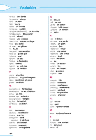 164
Vocabulaire
танець  une danse
танцювати  danser
тато  un père
твій  ton, ta
театр  un théâtre
телевізор  un télé
телефон (мобільний)  un portable
телефонувати  téléphoner
теплий  chaud
тераса  une terrasse
технологія  une technologie
тітка  une tante
тістечко  un gâteau
ти  tu, toi
тиждень  une semaine
тому що  parce que
травень  mai
трішки  un peu
Трійця  la Pentecôte
трюк  un truc
туалет  les toilettes
турист  un touriste
У
увага  attention
універмаг  un grand magasin
урок  une leçon, un cours
учень  un élève
Ф
фантастично  fantastique
фейерверк  un feu d’artifices
фільм  un film
фломастер  un feutre
французький  français
футбол  le football
футболка  un t-shirt
Х
хвіст  une queue
хвилина  une minute
ходити  marcher
холодний  froid
	холодно  il fait froid
хом’як  un hamster
хлопець  un garçon
хрестини  un baptême
Ц
се  cela, ça
цей  ce, cet
центр  un centre
цікавий  intéressant
цукерка  un bonbon
ця  cette
Ч
час  le temps
частина  une partie
чверть  un quart
червень  juin
червоний  rouge
черга  une queue
черепаха  une tortue
четвер  jeudi
чіпси  des chips
чи  ou
читач  un lecteur
читати  lire
човен  un bateau
чому  pourquoi
чорний  noir
Ш
швидко  vite
школа  une école
шляпа  un chapeau
шоколад  un chocolat
шорти  un short
штани  un pantalon
шукати  chercher
Щ
ще  encore
що  quoi
щось  quelque chose
Ю
юнак  un jeune homme
Я
я  je, moi
яблуко  une pomme
як  comment
якщо  si
 