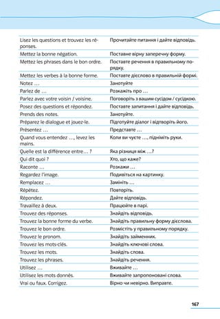 167
Lisez les questions et trouvez les ré-
ponses.
Прочитайте питання і дайте відповідь.
Mettez la bonne négation. Поставне вірну заперечну форму.
Mettez les phrases dans le bon ordre. Поставте речення в правильному по-
рядку.
Mettez les verbes à la bonne forme. Поставте дієслово в правильній формі.
Notez … Занотуйте
Parlez de … Розкажіть про …
Parlez avec votre voisin / voisine. Поговоріть з вашим сусідом / сусідкою.
Posez des questions et répondez. Поставте запитання і дайте відповідь.
Prends des notes. Занотуйте.
Préparez le dialogue et jouez-le. Підготуйте діалог і відтворіть його.
Présentez … Представте …
Quand vous entendez …, levez les
mains.
Коли ви чуєте …, підніміть руки.
Quelle est la différence entre… ? Яка різниця між …?
Qui dit quoi ? Хто, що каже?
Raconte … Розкажи …
Regardez l’image. Подивіться на картинку.
Remplacez … Замініть …
Répétez. Повторіть.
Répondez. Дайте відповідь.
Travaillez à deux. Працюйте в парі.
Trouvez des réponses. Знайдіть відповідь.
Trouvez la bonne forme du verbe. Знайдіть правильну форму дієслова.
Trouvez le bon ordre. Розмістіть у правильному порядку.
Trouvez le pronom. Знайдіть займенник.
Trouvez les mots-clés. Знайдіть ключові слова.
Trouvez les mots. Знайдіть слова.
Trouvez les phrases. Знайдіть речення.
Utilisez … Вживайте …
Utilisez les mots donnés. Вживайте запропоновані слова.
Vrai ou faux. Corrigez. Вірно чи невірно. Виправте.
 