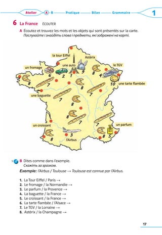 17
Grammaire
Bilan
Pratique
Atelier A B 1
La France  Écouter
a	 Écoutez et trouvez les mots et les objets qui sont présentés sur la carte.	
Послухайте і знайдіть слова і предмети, які зображені на карті.
b	 Dites comme dans l’exemple.	
	 Скажіть за зразком.
Exemple: l’Airbus / Toulouse → Toulouse est connue par l’Airbus.
1.  La Tour Eiffel / Paris →
2.  Le fromage / la Normandie →
3.  Le parfum / la Provence →
4.  La baguette / la France →
5.  Le croissant / la France →
6.  La tarte flambée / l’Alsace →
7.  Le TGV / la Lorraine →
8.  Astérix / la Champagne →
6
la tour Eiffel
une auto
l’Airbus
le TGV
un parfum
un fromage
un croissant
Astérix
une baguette
une tarte flambée
9
 