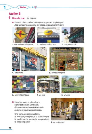 18
1 Atelier A B
Atelier B
Dans la rue  En France
A	 Lisez et dites quels mots vous comprenez et pourquoi.	
	 Прочитайте і скажіть, які слова ви розумієте і чому.
b	 Lisez les mots et dites leurs 	
significations en ukrainien.	
Прочитайте слова і скажіть їх
значення українською мовою.
	 Une carte, un conservatoire, 	
la musique, une photo, la polyclinique, 	
la médecine, la saison, la température, 	
le chef, un papier
1
1.  une maison de la presse
7.  un café
3.  une pharmacie
2.  un bureau de poste
5.  une boulangerie
4.  un cinéma
8.  un parc
6.  une médiathèque
9.  un restaurant
 